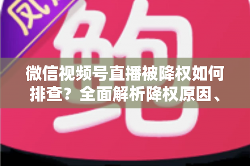 微信视频号直播被降权如何排查？全面解析降权原因、自查步骤与流量恢复实用指南