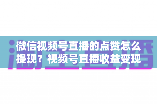微信视频号直播的点赞怎么提现？视频号直播收益变现与提现全流程实用指南