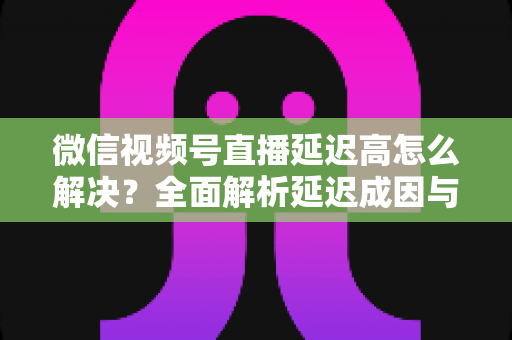 微信视频号直播延迟高怎么解决?全面解析延迟成因与高效优化方案 微信视频号直播延迟高怎么解决?全面解析延迟成因与高效优化方案