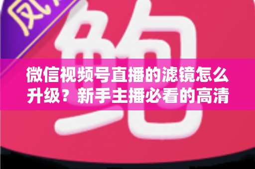 微信视频号直播的滤镜怎么升级?新手主播必看的高清美颜直播全攻略 微信视频号直播的滤镜怎么升级?新手主播必看的高清美颜直播全攻略