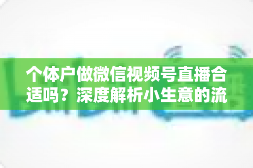 个体户做微信视频号直播合适吗？深度解析小生意的流量新红利与实操指南