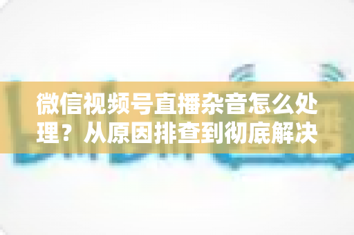 微信视频号直播杂音怎么处理?从原因排查到彻底解决的完整实战指南 微信视频号直播杂音怎么处理?从原因排查到彻底解决的完整实战指南