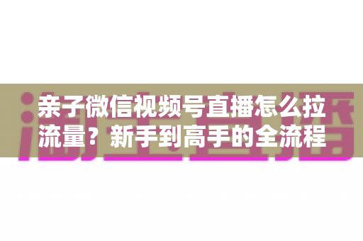 亲子微信视频号直播怎么拉流量？新手到高手的全流程涨人气实操指南