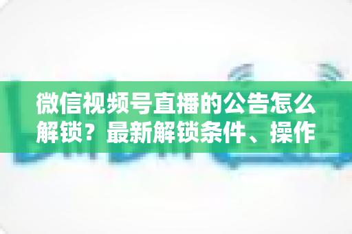 微信视频号直播的公告怎么解锁？最新解锁条件、操作步骤与实用技巧全解析
