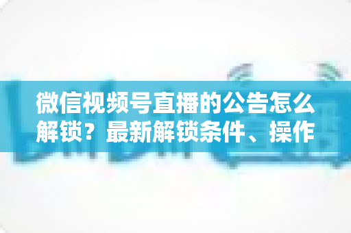 微信视频号直播的公告怎么解锁？最新解锁条件、操作步骤与实用技巧全解析