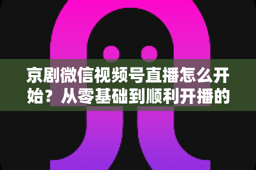 京剧微信视频号直播怎么开始？从零基础到顺利开播的完整实操指南