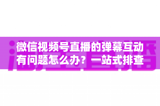 微信视频号直播的弹幕互动有问题怎么办?一站式排查修复与互动提升实用指南 微信视频号直播的弹幕互动有问题怎么办?一站式排查修复与互动提升实用指南