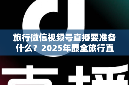 旅行微信视频号直播要准备什么?2025年最全旅行直播准备清单与实战避坑指南 旅行微信视频号直播要准备什么?2025年最全旅行直播准备清单与实战避坑指南