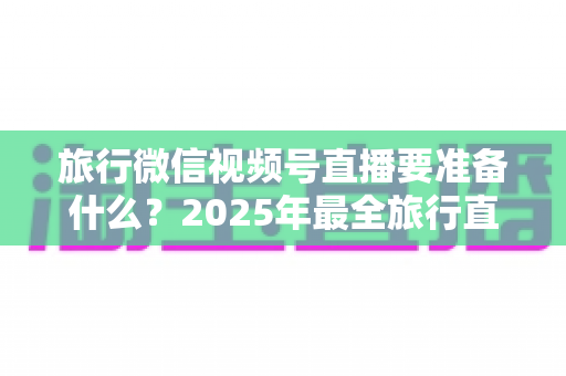 旅行微信视频号直播要准备什么?2025年最全旅行直播准备清单与实战避坑指南 旅行微信视频号直播要准备什么?2025年最全旅行直播准备清单与实战避坑指南