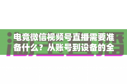 电竞微信视频号直播需要准备什么?从账号到设备的全流程准备清单与实战指南 电竞微信视频号直播需要准备什么?从账号到设备的全流程准备清单与实战指南