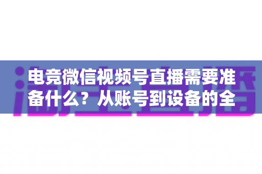 电竞微信视频号直播需要准备什么？从账号到设备的全流程准备清单与实战指南