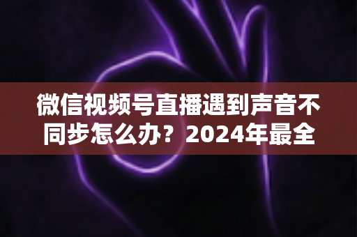微信视频号直播遇到声音不同步怎么办？2024年最全解决方案与避坑指南