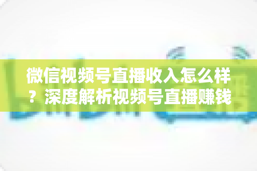 微信视频号直播收入怎么样？深度解析视频号直播赚钱真相、收入来源与实战变现攻略