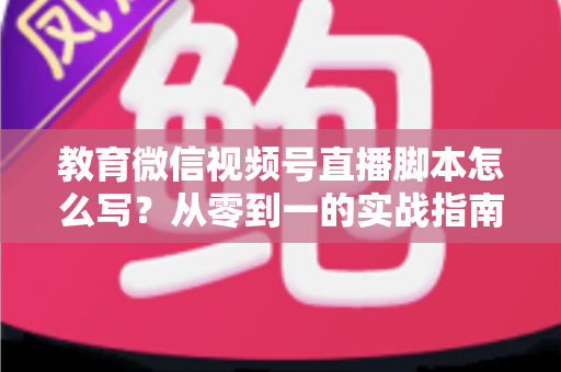 教育微信视频号直播脚本怎么写?从零到一的实战指南与高转化模板 教育微信视频号直播脚本怎么写?从零到一的实战指南与高转化模板