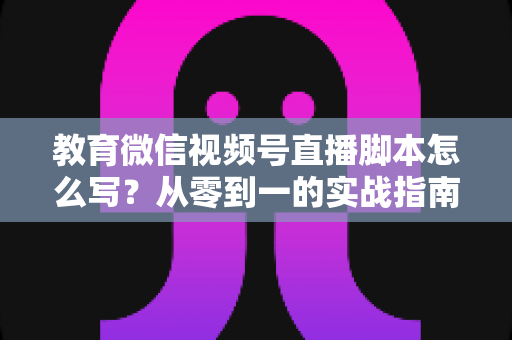教育微信视频号直播脚本怎么写？从零到一的实战指南与高转化模板