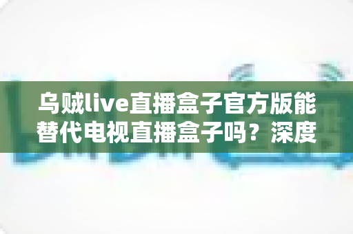 乌贼live直播盒子官方版能替代电视直播盒子吗？深度对比分析与选购指南