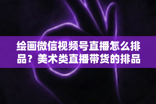 绘画微信视频号直播怎么排品?美术类直播带货的排品逻辑与实战全攻略 绘画微信视频号直播怎么排品?美术类直播带货的排品逻辑与实战全攻略