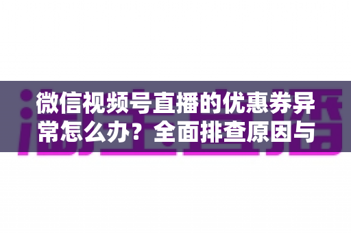 微信视频号直播的优惠券异常怎么办？全面排查原因与解决方案指南
