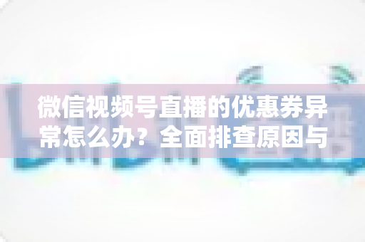 微信视频号直播的优惠券异常怎么办？全面排查原因与解决方案指南