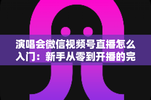 演唱会微信视频号直播怎么入门:新手从零到开播的完整实操指南 演唱会微信视频号直播怎么入门:新手从零到开播的完整实操指南