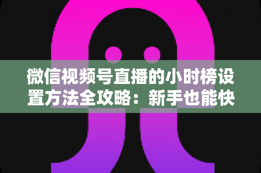 微信视频号直播的小时榜设置方法全攻略:新手也能快速上手的冲榜实操指南 微信视频号直播的小时榜设置方法全攻略:新手也能快速上手的冲榜实操指南