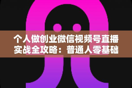 个人做创业微信视频号直播实战全攻略:普通人零基础起步的变现指南 个人做创业微信视频号直播实战全攻略:普通人零基础起步的变现指南