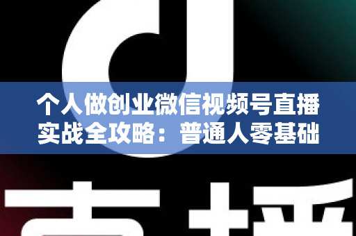 个人做创业微信视频号直播实战全攻略:普通人零基础起步的变现指南 个人做创业微信视频号直播实战全攻略:普通人零基础起步的变现指南