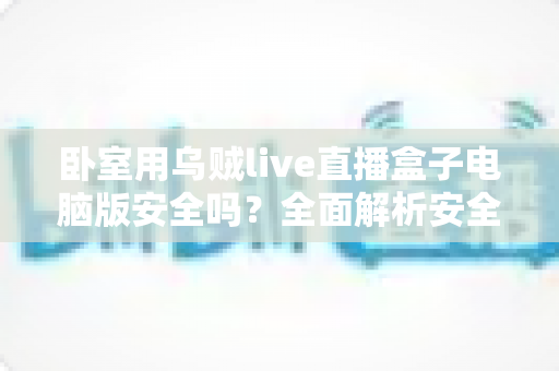 卧室用乌贼live直播盒子电脑版安全吗?全面解析安全风险与隐私防护实用指南 卧室用乌贼live直播盒子电脑版安全吗?全面解析安全风险与隐私防护实用指南