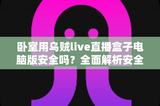 卧室用乌贼live直播盒子电脑版安全吗？全面解析安全风险与隐私防护实用指南