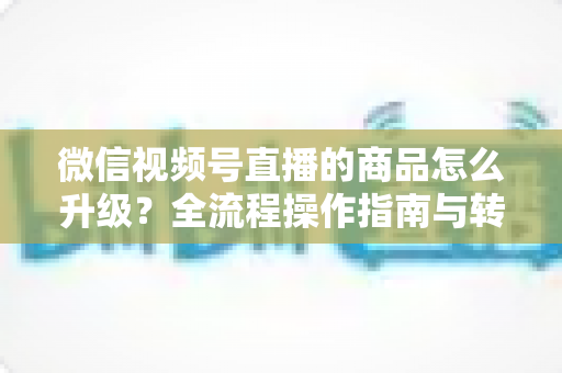 微信视频号直播的商品怎么升级?全流程操作指南与转化率提升实战攻略 微信视频号直播的商品怎么升级?全流程操作指南与转化率提升实战攻略