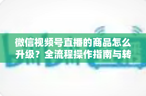 微信视频号直播的商品怎么升级?全流程操作指南与转化率提升实战攻略 微信视频号直播的商品怎么升级?全流程操作指南与转化率提升实战攻略