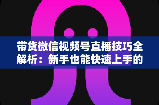 带货微信视频号直播技巧全解析：新手也能快速上手的实战指南