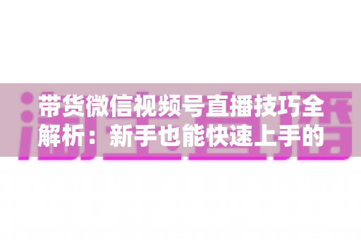 带货微信视频号直播技巧全解析：新手也能快速上手的实战指南