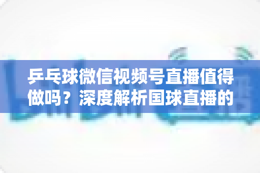 乒乓球微信视频号直播值得做吗?深度解析国球直播的机遇、变现路径与实操指南 乒乓球微信视频号直播值得做吗?深度解析国球直播的机遇、变现路径与实操指南