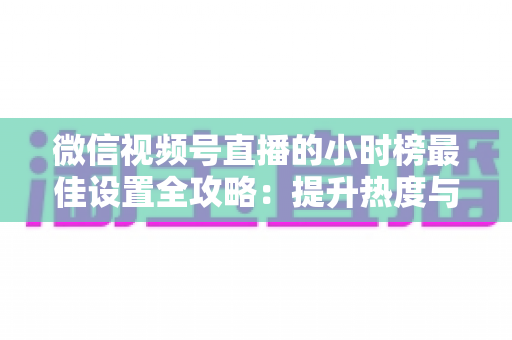 微信视频号直播的小时榜最佳设置全攻略:提升热度与排名的实战指南 微信视频号直播的小时榜最佳设置全攻略:提升热度与排名的实战指南