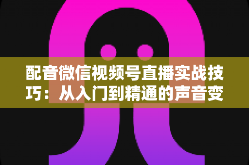 配音微信视频号直播实战技巧：从入门到精通的声音变现全攻略