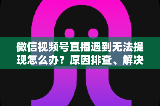 微信视频号直播遇到无法提现怎么办？原因排查、解决步骤与避坑指南全解析