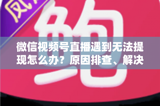 微信视频号直播遇到无法提现怎么办？原因排查、解决步骤与避坑指南全解析