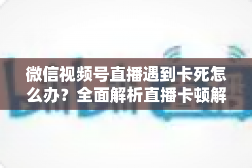 微信视频号直播遇到卡死怎么办?全面解析直播卡顿解决方法与预防技巧 微信视频号直播遇到卡死怎么办?全面解析直播卡顿解决方法与预防技巧