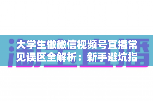 大学生做微信视频号直播常见误区全解析：新手避坑指南，帮你少走弯路快速起号