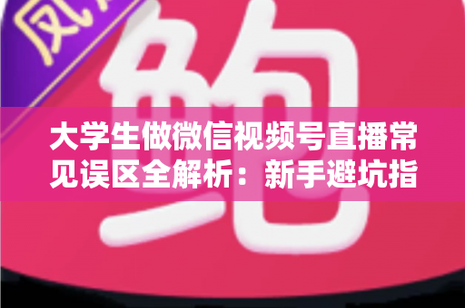 大学生做微信视频号直播常见误区全解析：新手避坑指南，帮你少走弯路快速起号