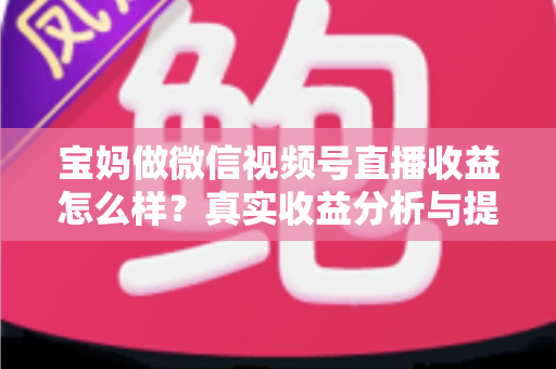 宝妈做微信视频号直播收益怎么样？真实收益分析与提升变现能力的实用指南