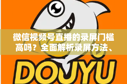 微信视频号直播的录屏门槛高吗?全面解析录屏方法、难点与实用技巧 微信视频号直播的录屏门槛高吗?全面解析录屏方法、难点与实用技巧