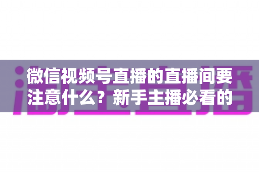 微信视频号直播的直播间要注意什么？新手主播必看的全流程避坑指南与运营秘籍