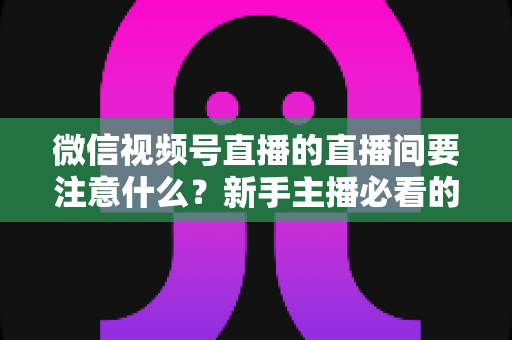 微信视频号直播的直播间要注意什么？新手主播必看的全流程避坑指南与运营秘籍