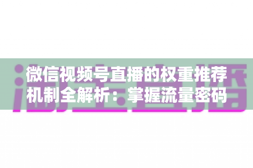 微信视频号直播的权重推荐机制全解析：掌握流量密码，让你的直播间人气倍增的实战指南