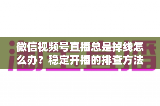 微信视频号直播总是掉线怎么办？稳定开播的排查方法与实用解决全攻略