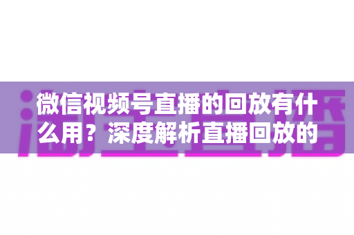 微信视频号直播的回放有什么用?深度解析直播回放的营销价值与实操技巧 微信视频号直播的回放有什么用?深度解析直播回放的营销价值与实操技巧