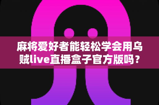 麻将爱好者能轻松学会用乌贼live直播盒子官方版吗？零基础也能快速上手的直播神器全面解析