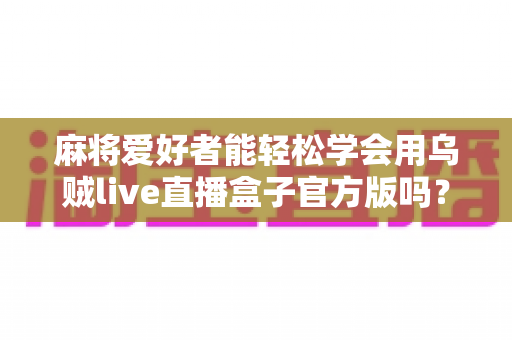 麻将爱好者能轻松学会用乌贼live直播盒子官方版吗？零基础也能快速上手的直播神器全面解析